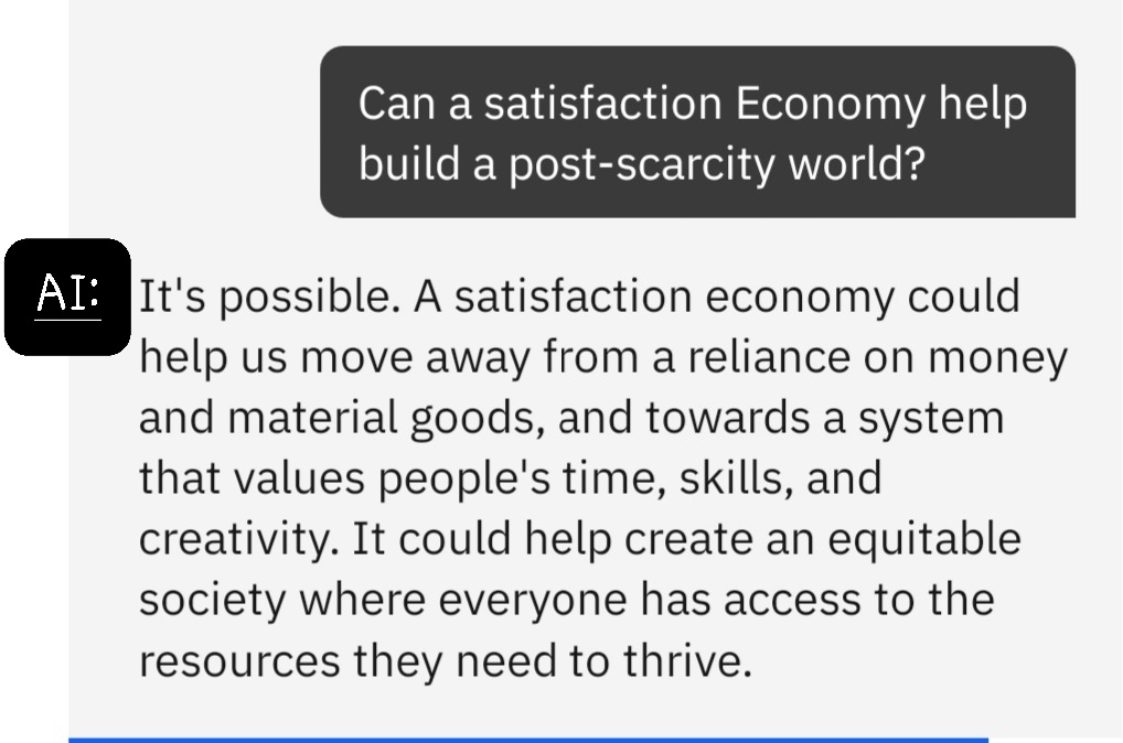 Question to AI, can satisfaction economy help build a post-scarcity world? AI responds saying it's possible and that a satisfaction economy could help us move away from our reliance on money and material goods to a system that values people's time, skills, and creativity. It could help create an equitable society where everyone has access to the resources they need to thrive.