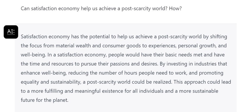 Can satisfaction economy help us achieve a post-scarcity world? How?

Satisfaction economy has the potential to help us achieve a post-scarcity world by shifting the focus from material wealth and consumer goods to experiences, personal growth, and well-being. In a satisfaction economy, people would have their basic needs met and have the time and resources to pursue their passions and desires. By investing in industries that enhance well-being, reducing the number of hours people need to work, and promoting equality and sustainability, a post-scarcity world could be realized. This approach could lead to a more fulfilling and meaningful existence for all individuals and a more sustainable future for the planet.